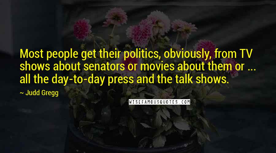 Judd Gregg Quotes: Most people get their politics, obviously, from TV shows about senators or movies about them or ... all the day-to-day press and the talk shows.