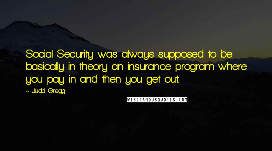 Judd Gregg Quotes: Social Security was always supposed to be basically in theory an insurance program where you pay in and then you get out.