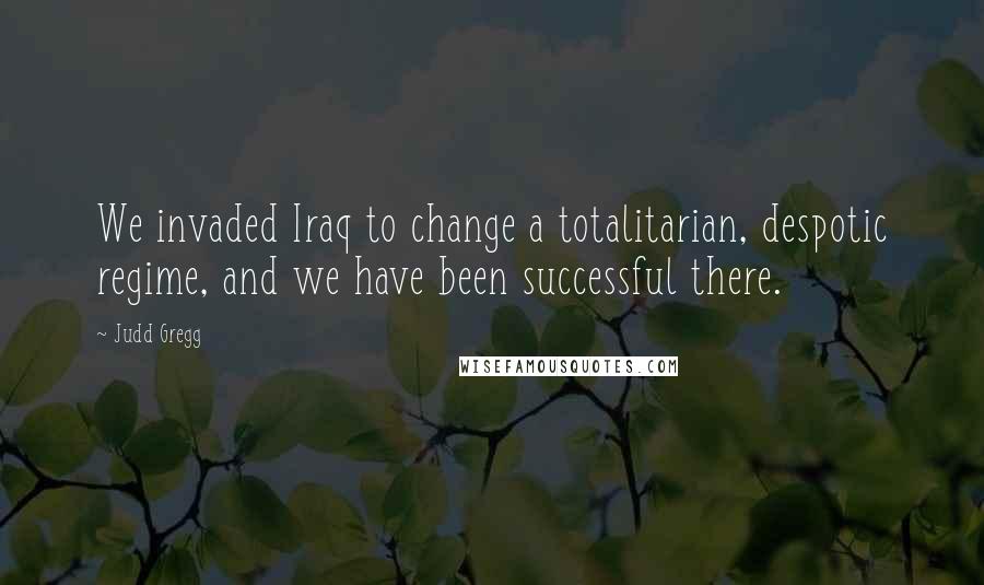 Judd Gregg Quotes: We invaded Iraq to change a totalitarian, despotic regime, and we have been successful there.