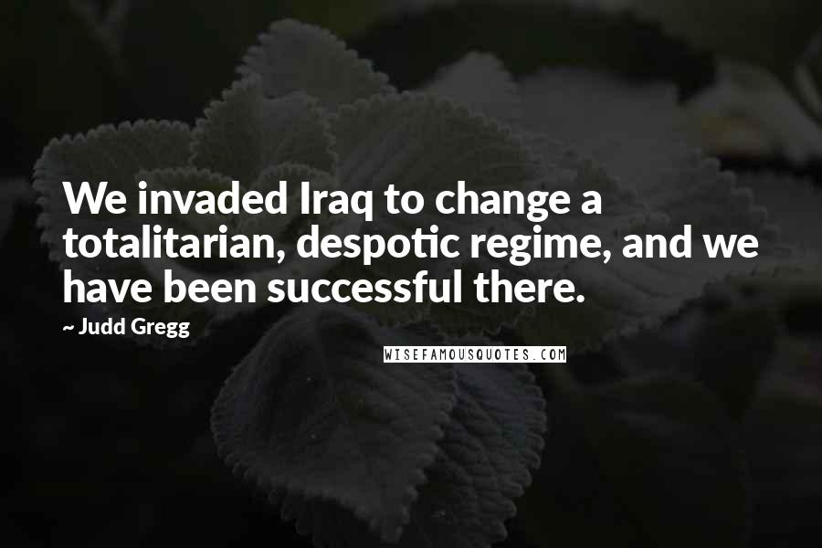 Judd Gregg Quotes: We invaded Iraq to change a totalitarian, despotic regime, and we have been successful there.