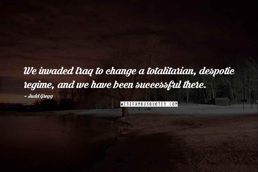 Judd Gregg Quotes: We invaded Iraq to change a totalitarian, despotic regime, and we have been successful there.