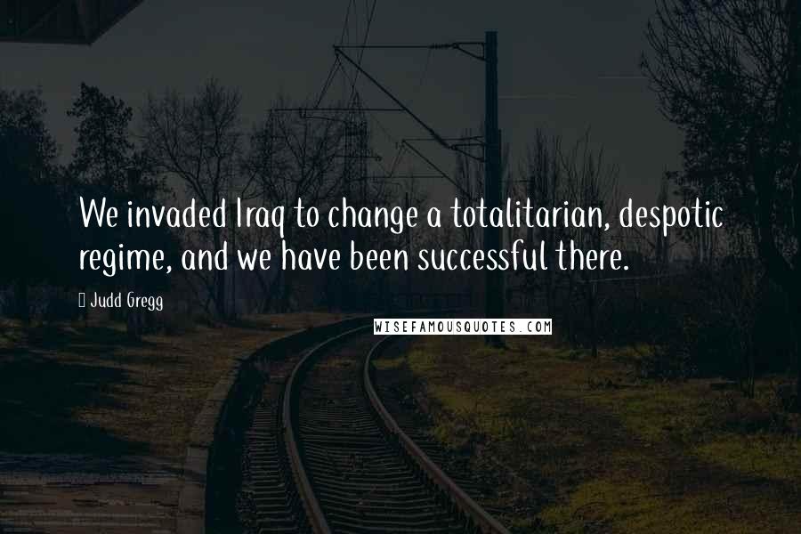 Judd Gregg Quotes: We invaded Iraq to change a totalitarian, despotic regime, and we have been successful there.