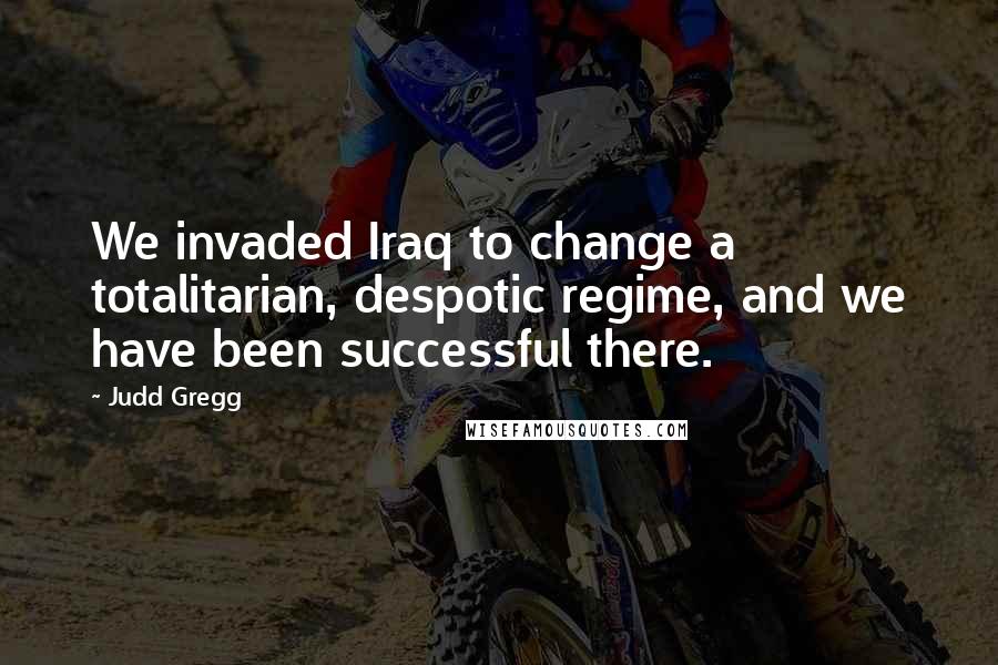 Judd Gregg Quotes: We invaded Iraq to change a totalitarian, despotic regime, and we have been successful there.