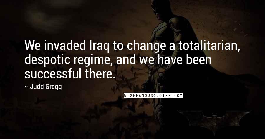 Judd Gregg Quotes: We invaded Iraq to change a totalitarian, despotic regime, and we have been successful there.