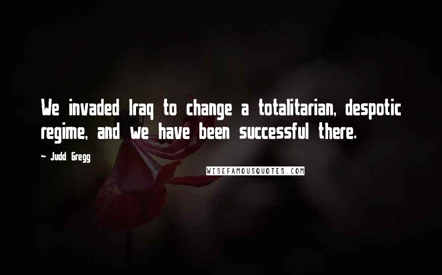 Judd Gregg Quotes: We invaded Iraq to change a totalitarian, despotic regime, and we have been successful there.