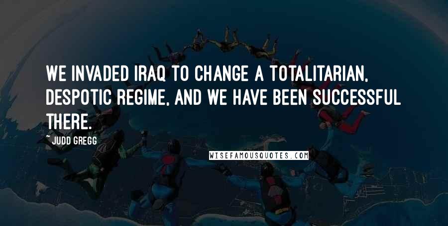 Judd Gregg Quotes: We invaded Iraq to change a totalitarian, despotic regime, and we have been successful there.