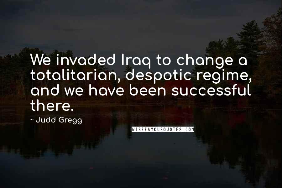 Judd Gregg Quotes: We invaded Iraq to change a totalitarian, despotic regime, and we have been successful there.