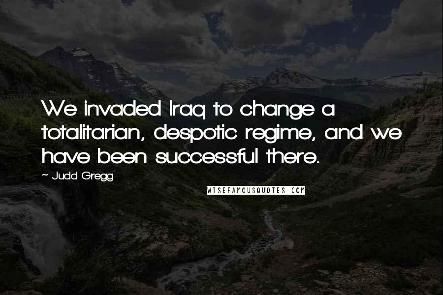 Judd Gregg Quotes: We invaded Iraq to change a totalitarian, despotic regime, and we have been successful there.