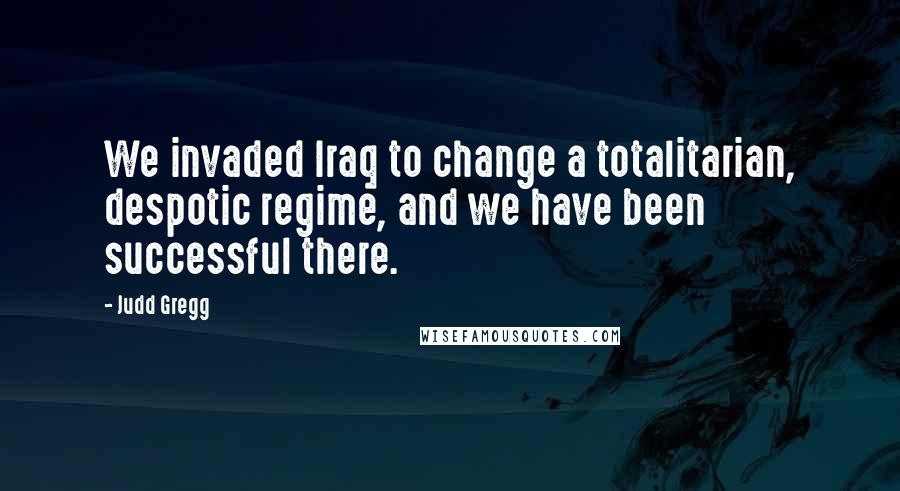 Judd Gregg Quotes: We invaded Iraq to change a totalitarian, despotic regime, and we have been successful there.