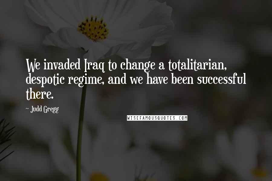 Judd Gregg Quotes: We invaded Iraq to change a totalitarian, despotic regime, and we have been successful there.