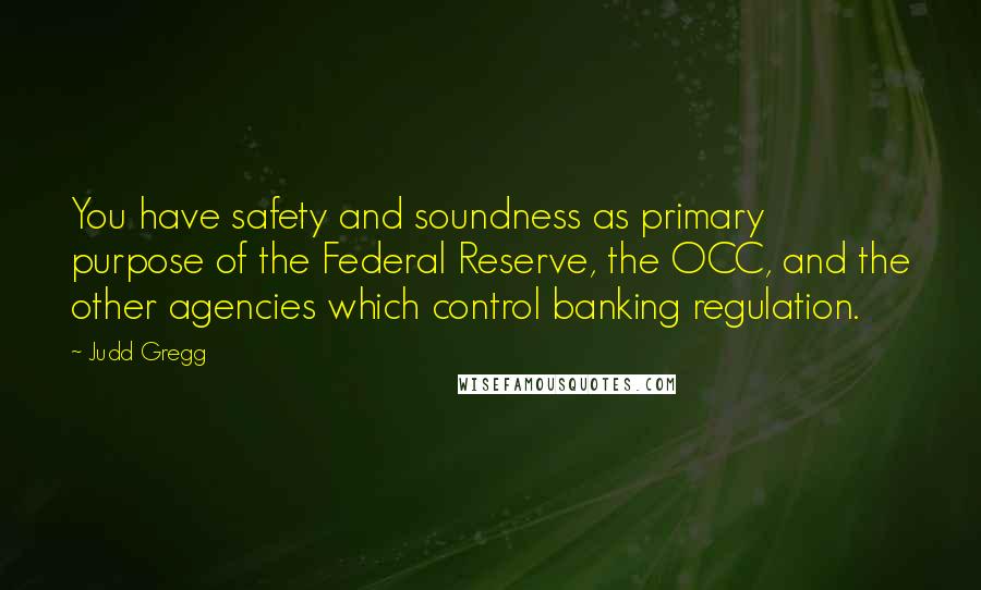 Judd Gregg Quotes: You have safety and soundness as primary purpose of the Federal Reserve, the OCC, and the other agencies which control banking regulation.