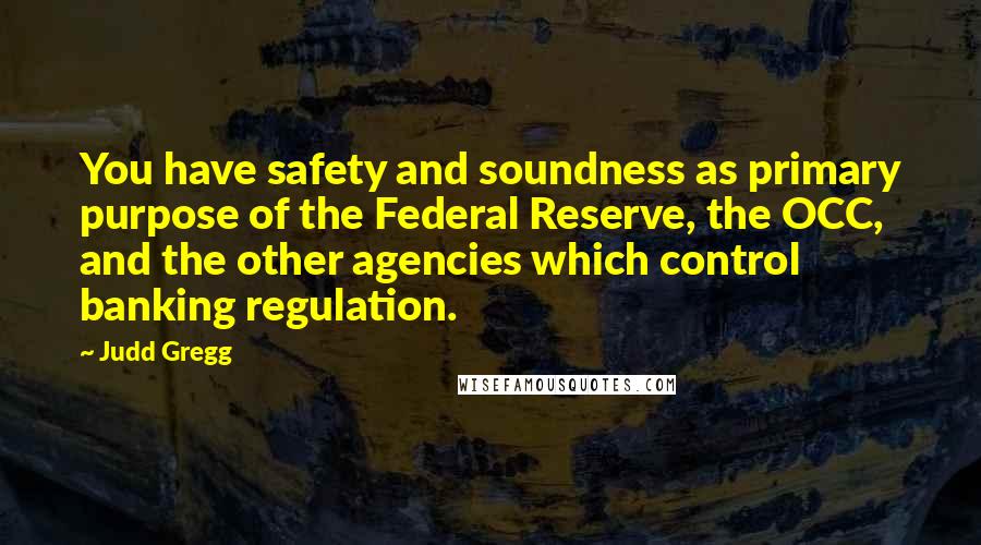 Judd Gregg Quotes: You have safety and soundness as primary purpose of the Federal Reserve, the OCC, and the other agencies which control banking regulation.