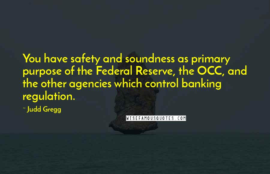 Judd Gregg Quotes: You have safety and soundness as primary purpose of the Federal Reserve, the OCC, and the other agencies which control banking regulation.