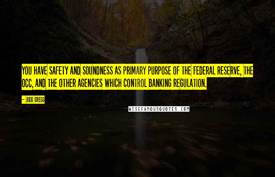 Judd Gregg Quotes: You have safety and soundness as primary purpose of the Federal Reserve, the OCC, and the other agencies which control banking regulation.