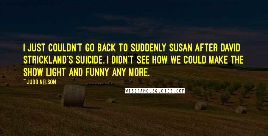 Judd Nelson Quotes: I just couldn't go back to Suddenly Susan after David Strickland's suicide. I didn't see how we could make the show light and funny any more.