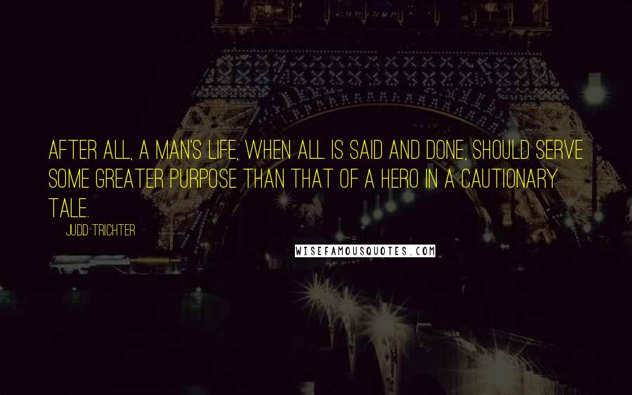 Judd Trichter Quotes: After all, a man's life, when all is said and done, should serve some greater purpose than that of a hero in a cautionary tale.