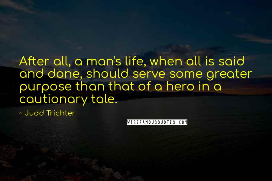 Judd Trichter Quotes: After all, a man's life, when all is said and done, should serve some greater purpose than that of a hero in a cautionary tale.