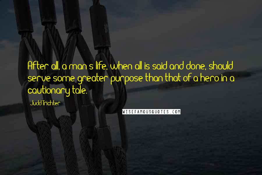 Judd Trichter Quotes: After all, a man's life, when all is said and done, should serve some greater purpose than that of a hero in a cautionary tale.