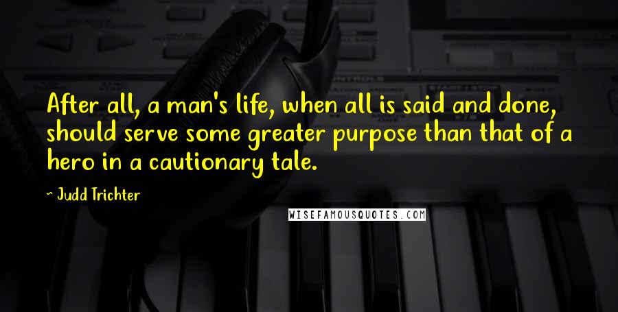 Judd Trichter Quotes: After all, a man's life, when all is said and done, should serve some greater purpose than that of a hero in a cautionary tale.