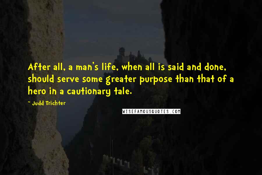 Judd Trichter Quotes: After all, a man's life, when all is said and done, should serve some greater purpose than that of a hero in a cautionary tale.