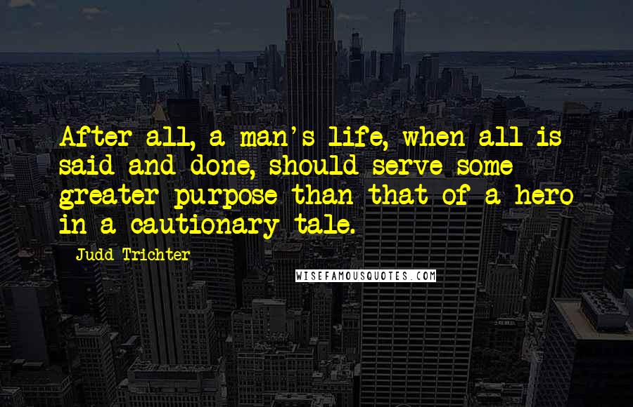 Judd Trichter Quotes: After all, a man's life, when all is said and done, should serve some greater purpose than that of a hero in a cautionary tale.