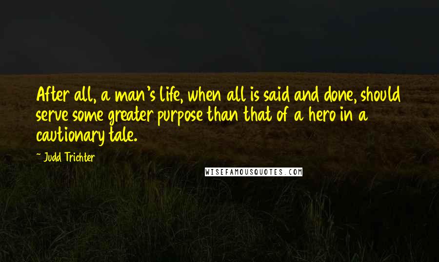 Judd Trichter Quotes: After all, a man's life, when all is said and done, should serve some greater purpose than that of a hero in a cautionary tale.