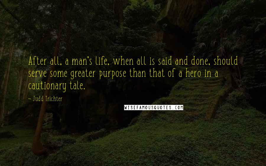 Judd Trichter Quotes: After all, a man's life, when all is said and done, should serve some greater purpose than that of a hero in a cautionary tale.