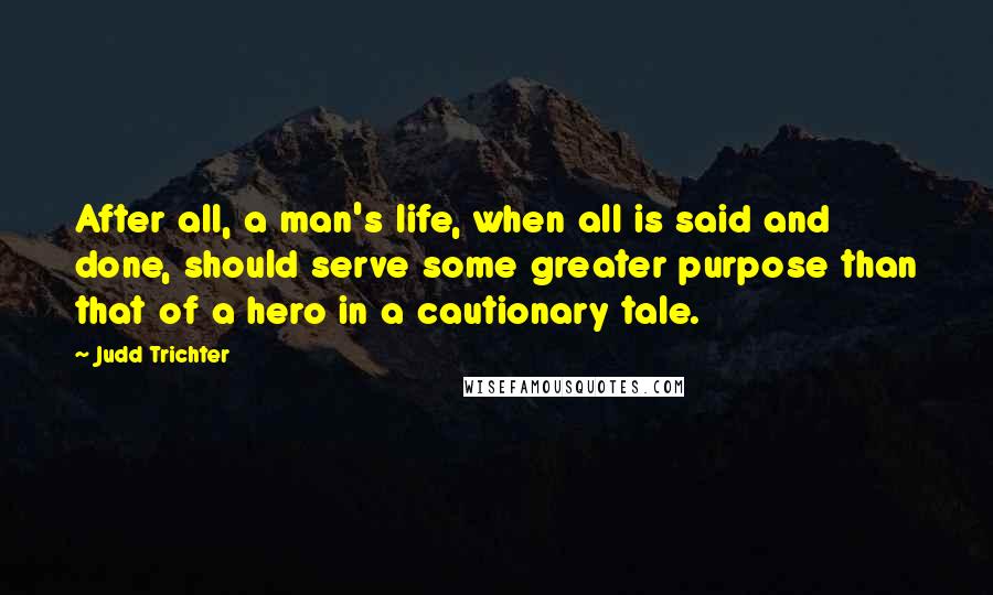 Judd Trichter Quotes: After all, a man's life, when all is said and done, should serve some greater purpose than that of a hero in a cautionary tale.