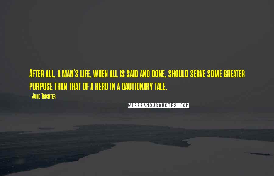 Judd Trichter Quotes: After all, a man's life, when all is said and done, should serve some greater purpose than that of a hero in a cautionary tale.