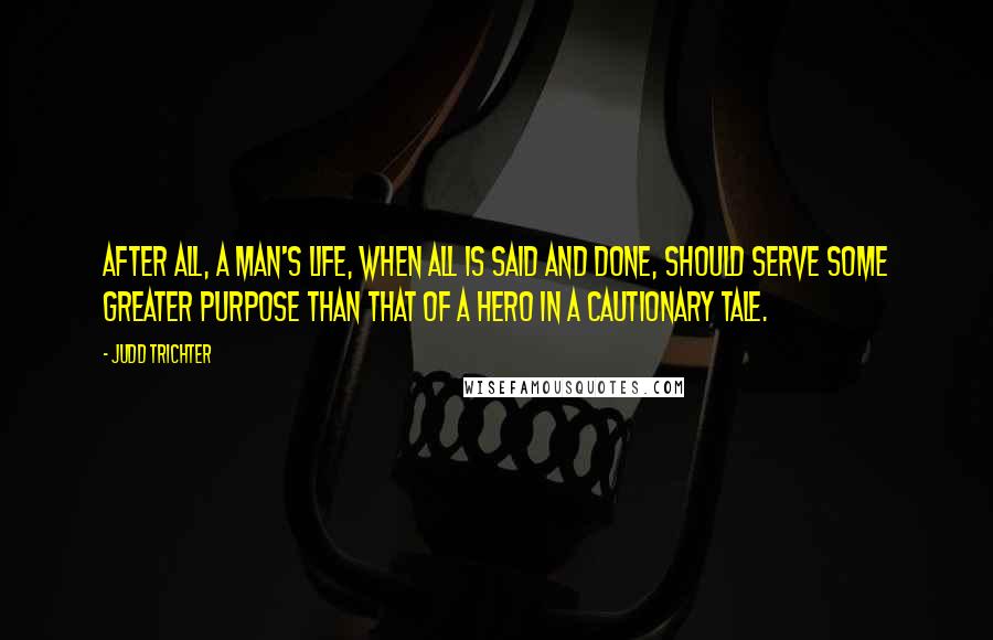 Judd Trichter Quotes: After all, a man's life, when all is said and done, should serve some greater purpose than that of a hero in a cautionary tale.