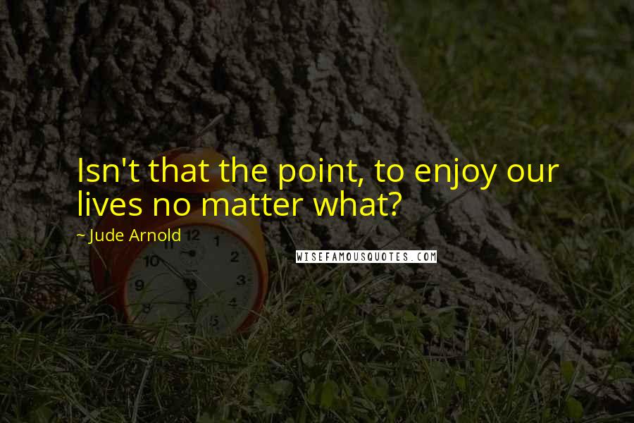 Jude Arnold Quotes: Isn't that the point, to enjoy our lives no matter what?