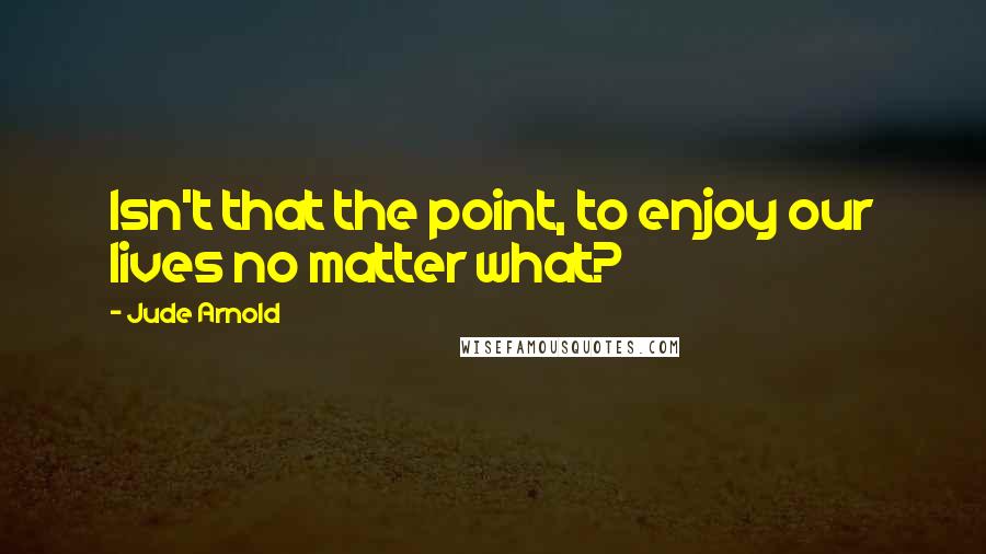 Jude Arnold Quotes: Isn't that the point, to enjoy our lives no matter what?