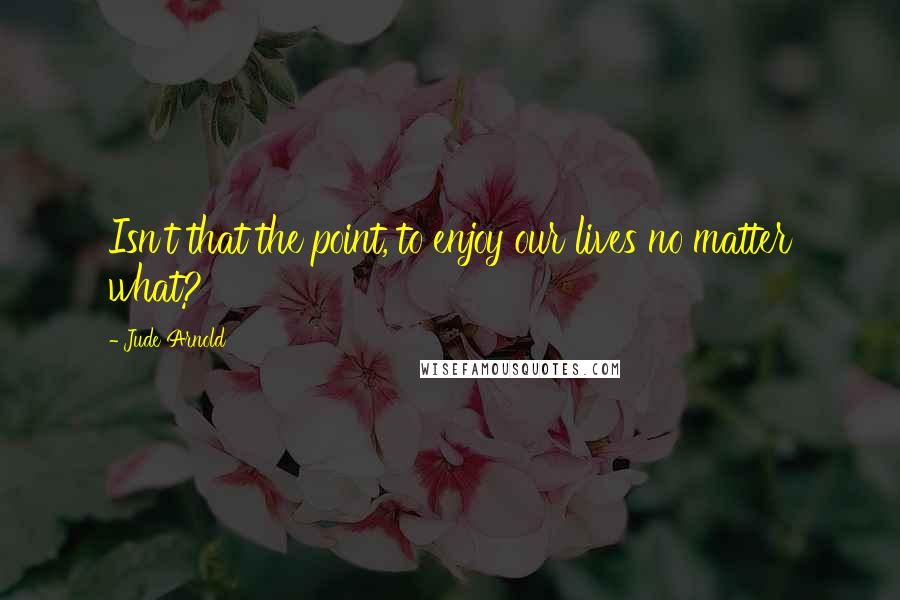 Jude Arnold Quotes: Isn't that the point, to enjoy our lives no matter what?