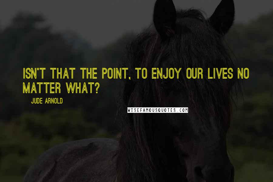 Jude Arnold Quotes: Isn't that the point, to enjoy our lives no matter what?