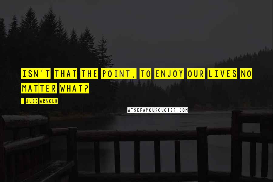 Jude Arnold Quotes: Isn't that the point, to enjoy our lives no matter what?