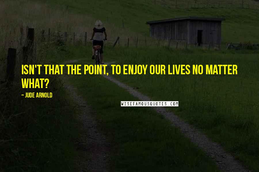 Jude Arnold Quotes: Isn't that the point, to enjoy our lives no matter what?