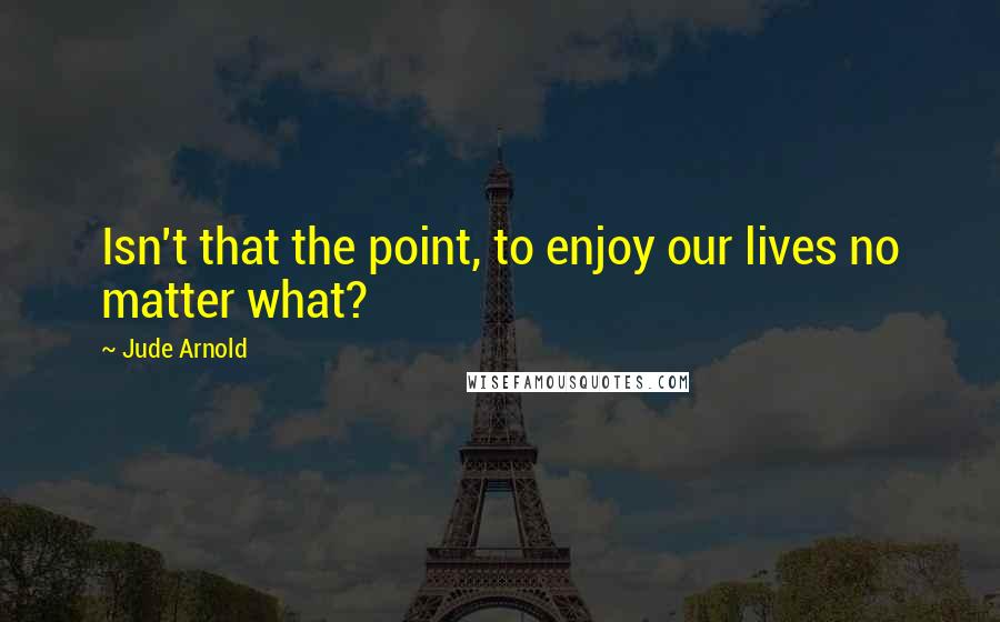 Jude Arnold Quotes: Isn't that the point, to enjoy our lives no matter what?