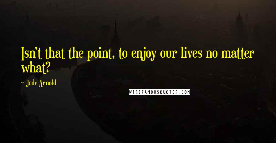 Jude Arnold Quotes: Isn't that the point, to enjoy our lives no matter what?