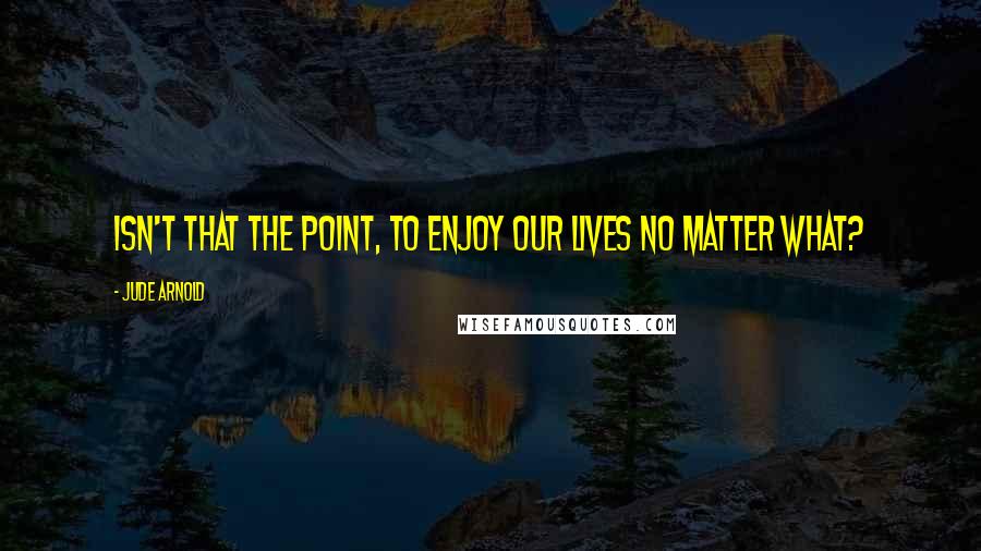 Jude Arnold Quotes: Isn't that the point, to enjoy our lives no matter what?