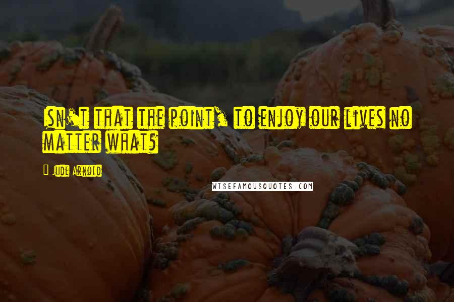 Jude Arnold Quotes: Isn't that the point, to enjoy our lives no matter what?