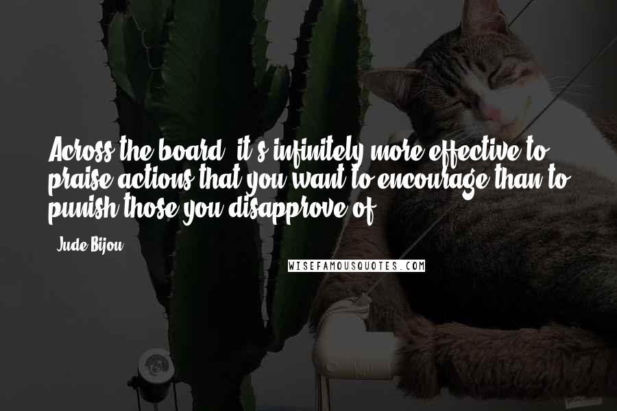 Jude Bijou Quotes: Across the board, it's infinitely more effective to praise actions that you want to encourage than to punish those you disapprove of.