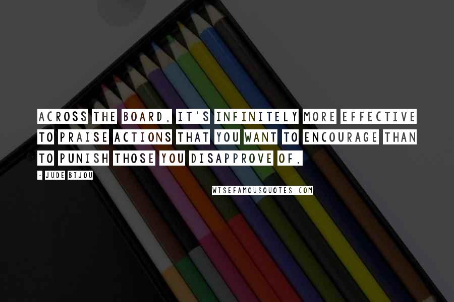 Jude Bijou Quotes: Across the board, it's infinitely more effective to praise actions that you want to encourage than to punish those you disapprove of.