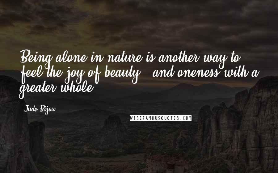 Jude Bijou Quotes: Being alone in nature is another way to feel the joy of beauty - and oneness with a greater whole.