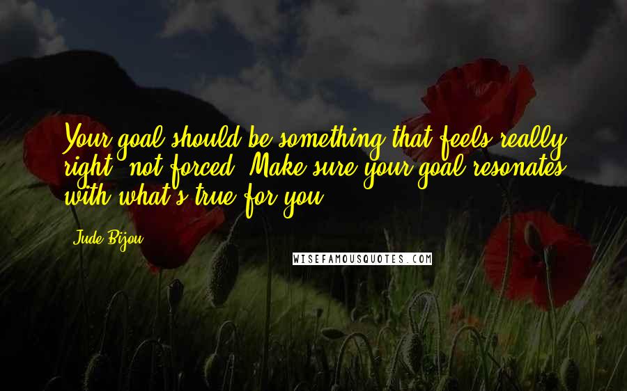 Jude Bijou Quotes: Your goal should be something that feels really right, not forced. Make sure your goal resonates with what's true for you.