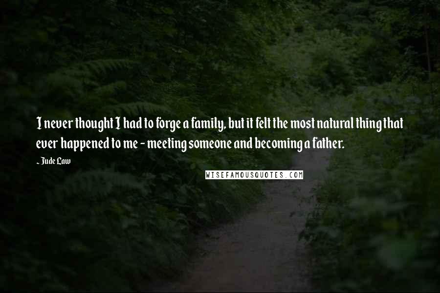 Jude Law Quotes: I never thought I had to forge a family, but it felt the most natural thing that ever happened to me - meeting someone and becoming a father.