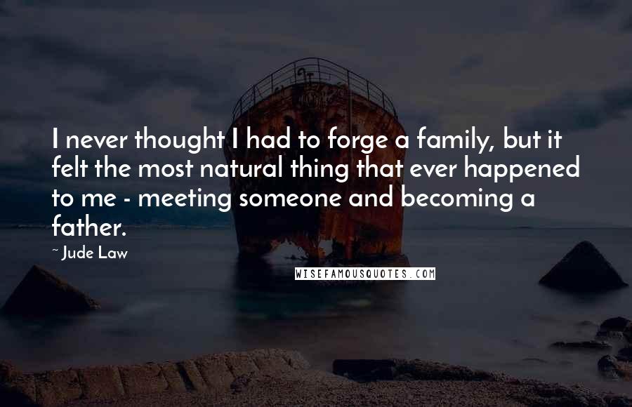 Jude Law Quotes: I never thought I had to forge a family, but it felt the most natural thing that ever happened to me - meeting someone and becoming a father.