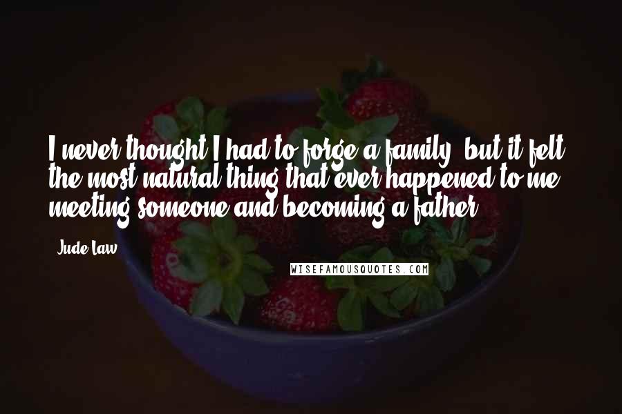 Jude Law Quotes: I never thought I had to forge a family, but it felt the most natural thing that ever happened to me - meeting someone and becoming a father.