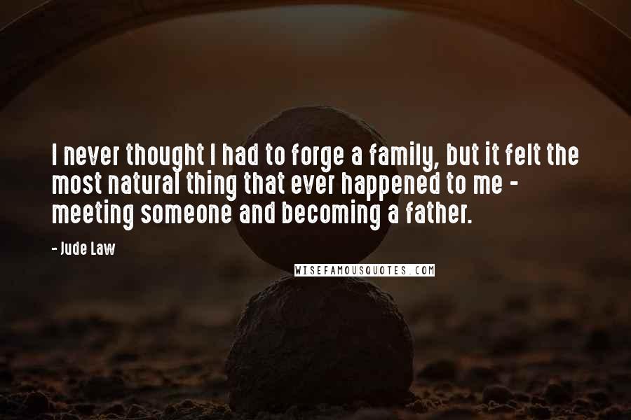 Jude Law Quotes: I never thought I had to forge a family, but it felt the most natural thing that ever happened to me - meeting someone and becoming a father.