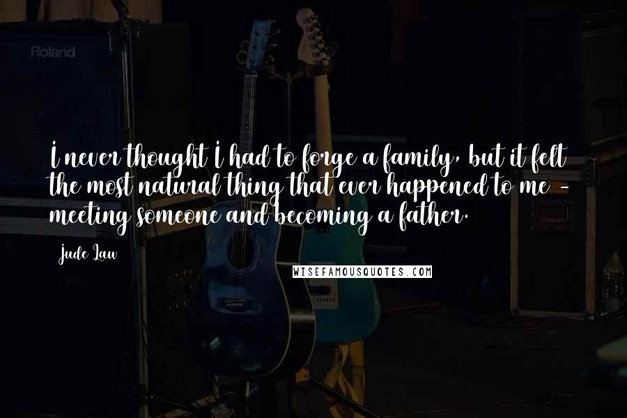 Jude Law Quotes: I never thought I had to forge a family, but it felt the most natural thing that ever happened to me - meeting someone and becoming a father.