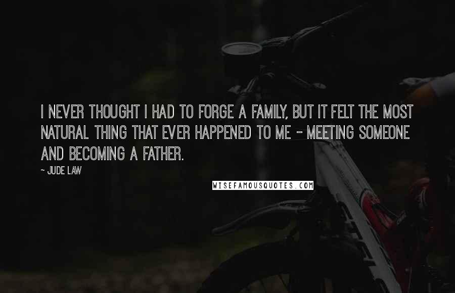 Jude Law Quotes: I never thought I had to forge a family, but it felt the most natural thing that ever happened to me - meeting someone and becoming a father.